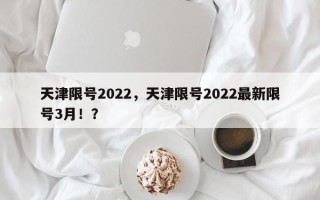 天津限号2022，天津限号2022最新限号3月！？