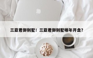三亚君御别墅！三亚君御别墅哪年开盘？