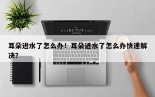 耳朵进水了怎么办！耳朵进水了怎么办快速解决？