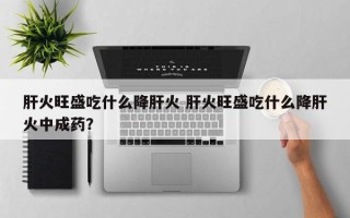 肝火旺盛吃什么降肝火 肝火旺盛吃什么降肝火中成药？