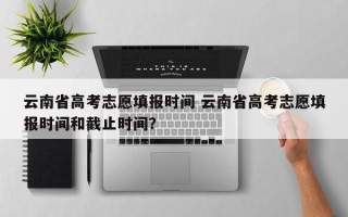 云南省高考志愿填报时间 云南省高考志愿填报时间和截止时间？