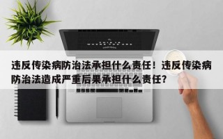 违反传染病防治法承担什么责任！违反传染病防治法造成严重后果承担什么责任？