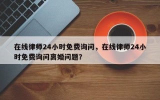 在线律师24小时免费询问，在线律师24小时免费询问离婚问题？