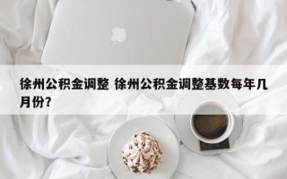 徐州公积金调整 徐州公积金调整基数每年几月份？