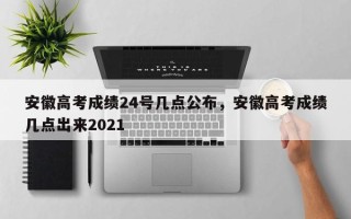 安徽高考成绩24号几点公布，安徽高考成绩几点出来2021