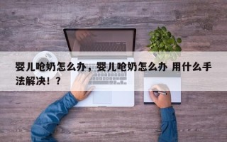 婴儿呛奶怎么办，婴儿呛奶怎么办 用什么手法解决！？