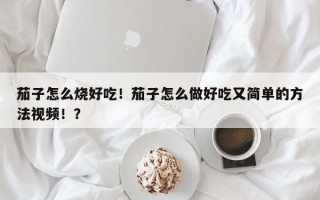 茄子怎么烧好吃！茄子怎么做好吃又简单的方法视频！？