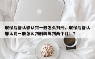 取保后签认罪认罚一般怎么判刑，取保后签认罪认罚一般怎么判刑醉驾判两个月！？