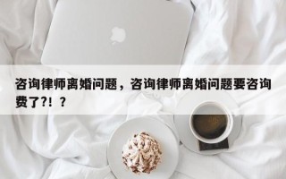 咨询律师离婚问题，咨询律师离婚问题要咨询费了?！？