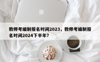 教师考编制报名时间2023，教师考编制报名时间2024下半年？