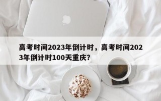 高考时间2023年倒计时，高考时间2023年倒计时100天重庆？