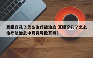 耳膜穿孔了怎么治疗能治愈 耳膜穿孔了怎么治疗能治愈中耳炎导致耳鸣？