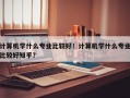 计算机学什么专业比较好！计算机学什么专业比较好知乎？