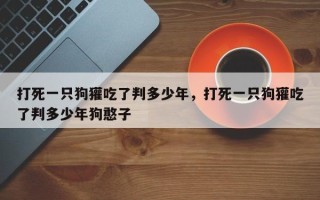 打死一只狗獾吃了判多少年，打死一只狗獾吃了判多少年狗憨子