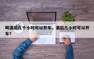 喝酒后几个小时可以开车，酒后几小时可以开车？