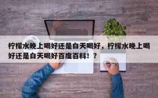 柠檬水晚上喝好还是白天喝好，柠檬水晚上喝好还是白天喝好百度百科！？