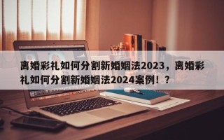 离婚彩礼如何分割新婚姻法2023，离婚彩礼如何分割新婚姻法2024案例！？