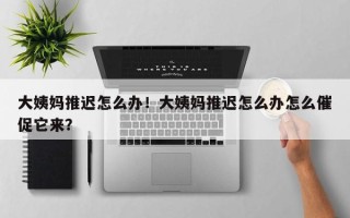 大姨妈推迟怎么办！大姨妈推迟怎么办怎么催促它来？