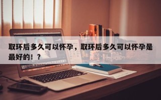 取环后多久可以怀孕，取环后多久可以怀孕是最好的！？