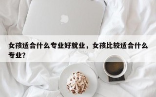 女孩适合什么专业好就业，女孩比较适合什么专业？