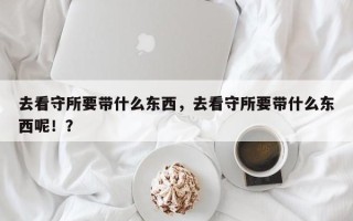 去看守所要带什么东西，去看守所要带什么东西呢！？