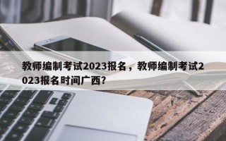 教师编制考试2023报名，教师编制考试2023报名时间广西？