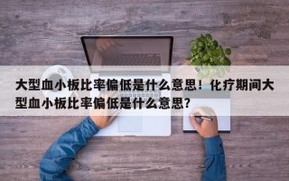 大型血小板比率偏低是什么意思！化疗期间大型血小板比率偏低是什么意思？