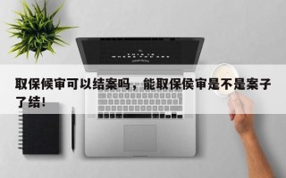 取保候审可以结案吗，能取保侯审是不是案子了结！