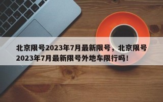 北京限号2023年7月最新限号，北京限号2023年7月最新限号外地车限行吗！