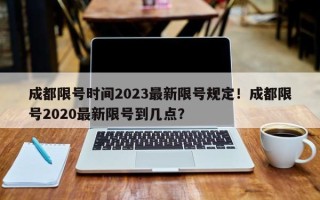 成都限号时间2023最新限号规定！成都限号2020最新限号到几点？