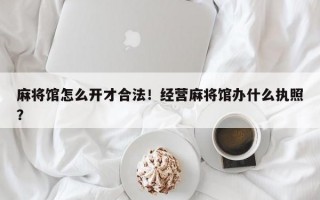 麻将馆怎么开才合法！经营麻将馆办什么执照？