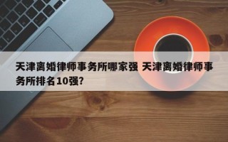 天津离婚律师事务所哪家强 天津离婚律师事务所排名10强？