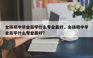 女孩初中毕业后学什么专业最好，女孩初中毕业后学什么专业最好?