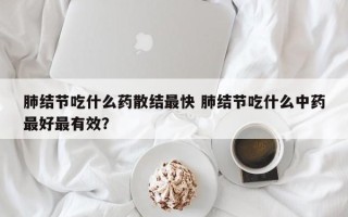 肺结节吃什么药散结最快 肺结节吃什么中药最好最有效？