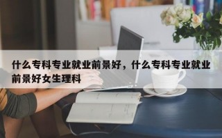 什么专科专业就业前景好，什么专科专业就业前景好女生理科