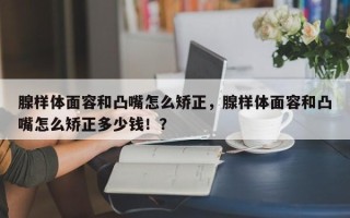 腺样体面容和凸嘴怎么矫正，腺样体面容和凸嘴怎么矫正多少钱！？