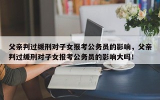 父亲判过缓刑对子女报考公务员的影响，父亲判过缓刑对子女报考公务员的影响大吗！