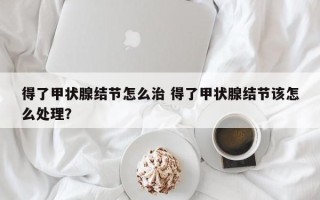 得了甲状腺结节怎么治 得了甲状腺结节该怎么处理？