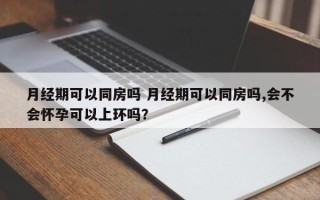 月经期可以同房吗 月经期可以同房吗,会不会怀孕可以上环吗？