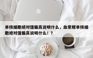 单核细胞绝对值偏高说明什么，血常规单核细胞绝对值偏高说明什么！？