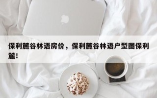 保利麓谷林语房价，保利麓谷林语户型图保利麓！