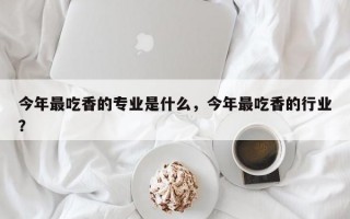 今年最吃香的专业是什么，今年最吃香的行业？