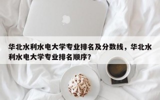 华北水利水电大学专业排名及分数线，华北水利水电大学专业排名顺序？