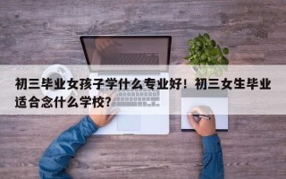 初三毕业女孩子学什么专业好！初三女生毕业适合念什么学校？