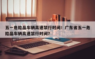 五一危险品车辆高速禁行时间！广东省五一危险品车辆高速禁行时间？