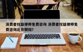 消费者权益律师免费咨询 消费者权益律师免费咨询北京朝阳？