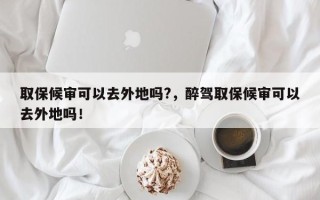 取保候审可以去外地吗?，醉驾取保候审可以去外地吗！