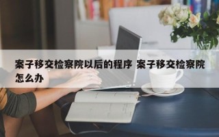 案子移交检察院以后的程序 案子移交检察院怎么办