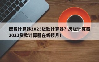 房贷计算器2023贷款计算器？房贷计算器2023贷款计算器在线按月！