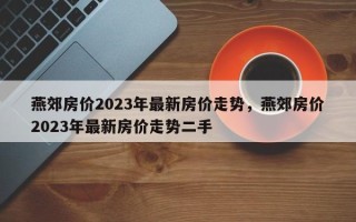 燕郊房价2023年最新房价走势，燕郊房价2023年最新房价走势二手